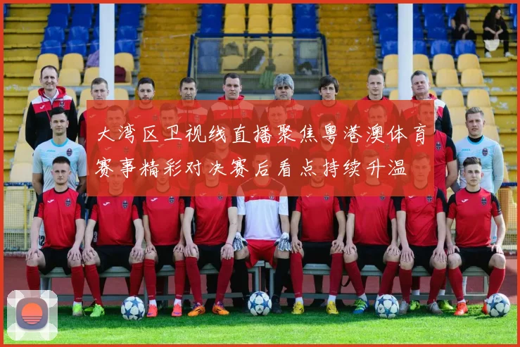 大湾区卫视线直播聚焦粤港澳体育赛事精彩对决赛后看点持续升温