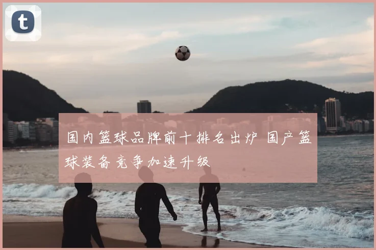 国内篮球品牌前十排名出炉 国产篮球装备竞争加速升级