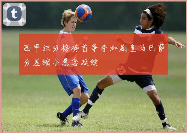 西甲积分榜榜首争夺加剧皇马巴萨分差缩小悬念延续