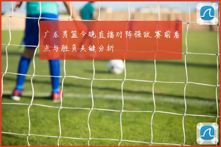 广东男篮今晚直播对阵强敌 赛前看点与胜负关键分析