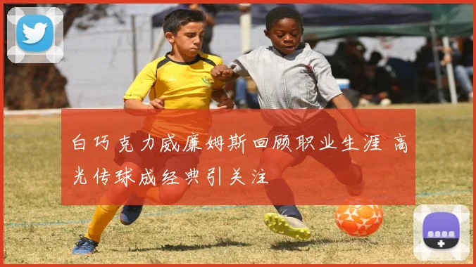 白巧克力威廉姆斯回顾职业生涯 高光传球成经典引关注