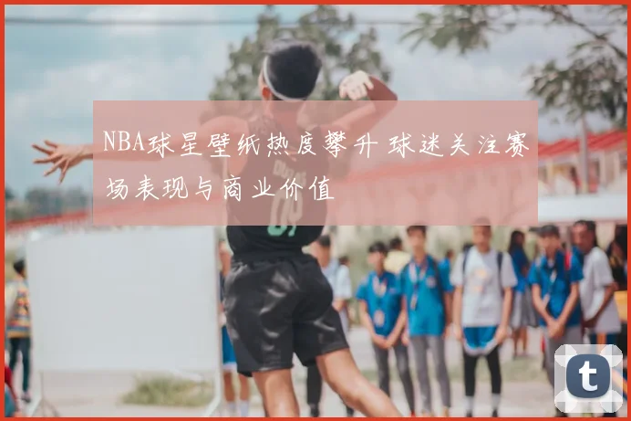 NBA球星壁纸热度攀升 球迷关注赛场表现与商业价值