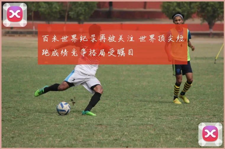 百米世界纪录再被关注 世界顶尖短跑成绩竞争格局受瞩目