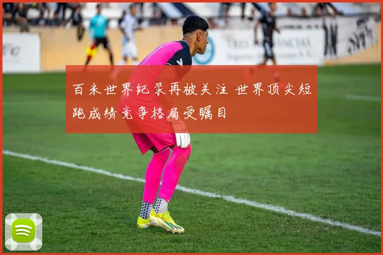 百米世界纪录再被关注 世界顶尖短跑成绩竞争格局受瞩目