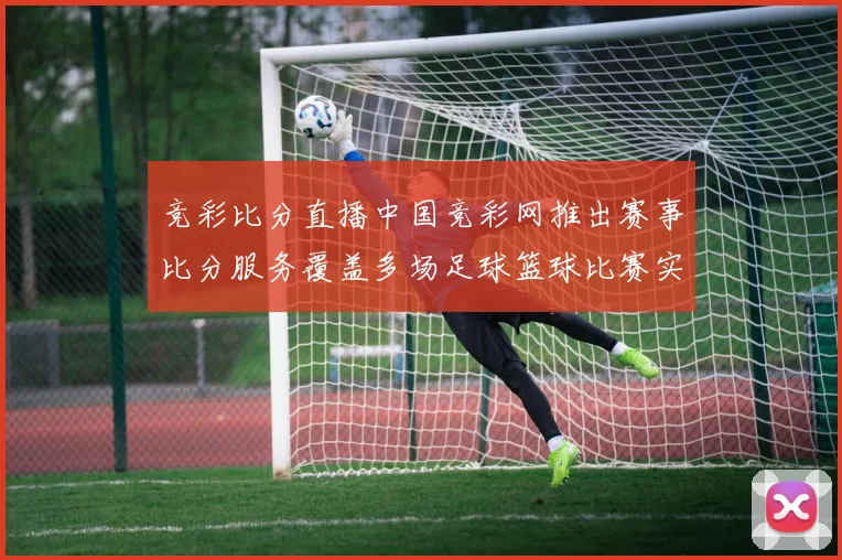 竞彩比分直播中国竞彩网推出赛事比分服务覆盖多场足球篮球比赛实时更新
