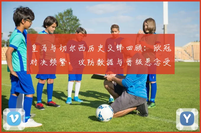 皇马与切尔西历史交锋回顾:欧冠对决频繁,攻防数据与晋级悬念受关注