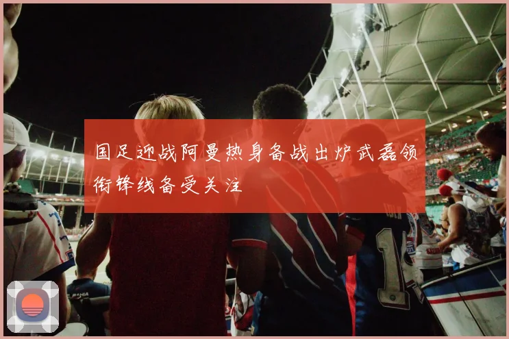 国足迎战阿曼热身备战出炉武磊领衔锋线备受关注