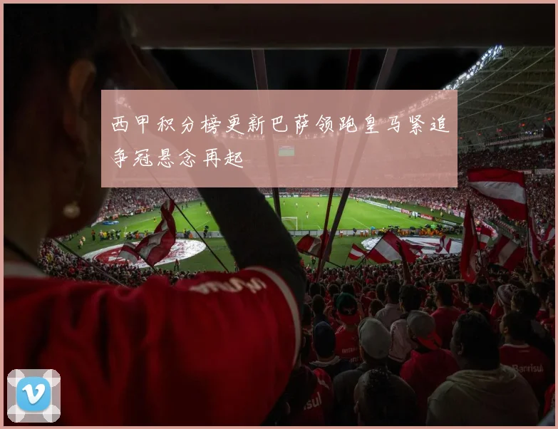 西甲积分榜更新巴萨领跑皇马紧追争冠悬念再起