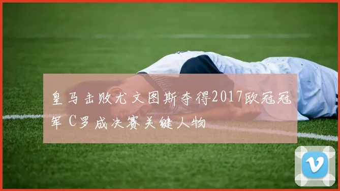 皇马击败尤文图斯夺得2017欧冠冠军 C罗成决赛关键人物