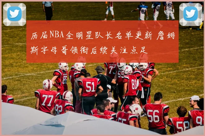 历届NBA全明星队长名单更新 詹姆斯字母哥领衔后续关注点足