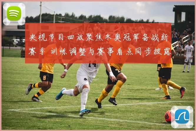 央视节目回放聚焦冬奥冠军备战新赛季 训练调整与赛事看点同步披露
